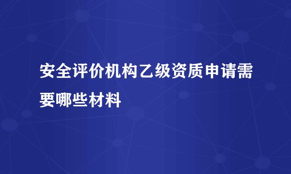 安全评价机构乙级资质申请需要哪些材料