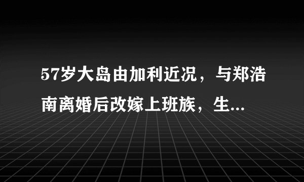 57岁大岛由加利近况，与郑浩南离婚后改嫁上班族，生1女生活幸福