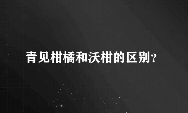 青见柑橘和沃柑的区别？