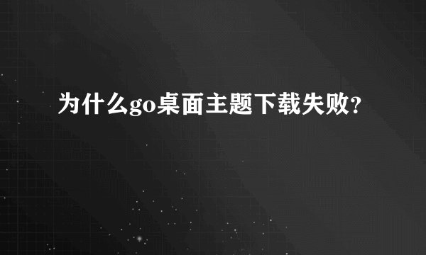 为什么go桌面主题下载失败？