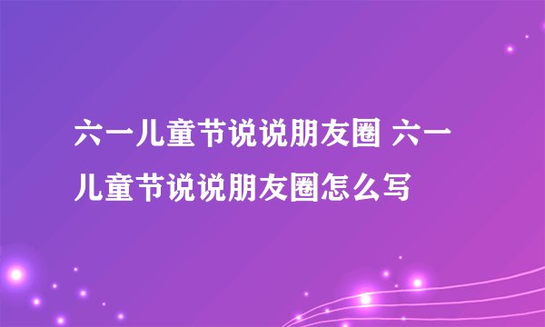 六一儿童节说说朋友圈 六一儿童节说说朋友圈怎么写