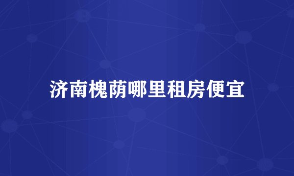 济南槐荫哪里租房便宜