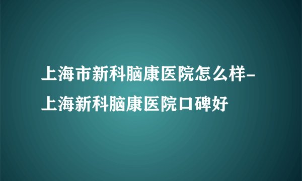 上海市新科脑康医院怎么样-上海新科脑康医院口碑好