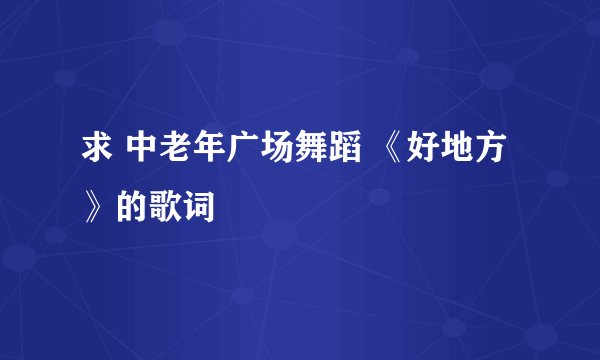 求 中老年广场舞蹈 《好地方》的歌词