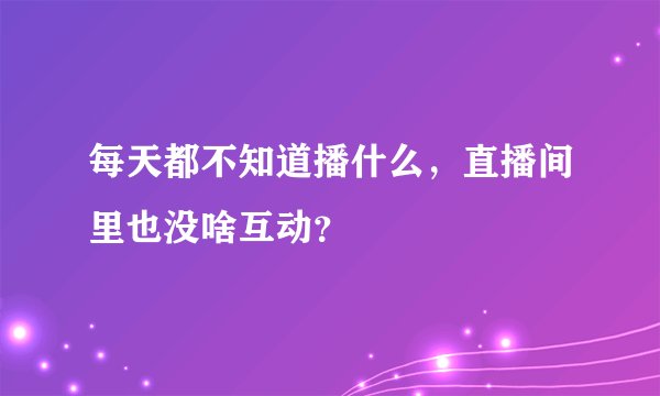每天都不知道播什么,直播间里也没啥互动?