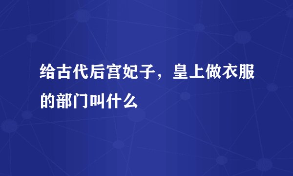 给古代后宫妃子，皇上做衣服的部门叫什么