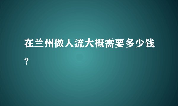 在兰州做人流大概需要多少钱？