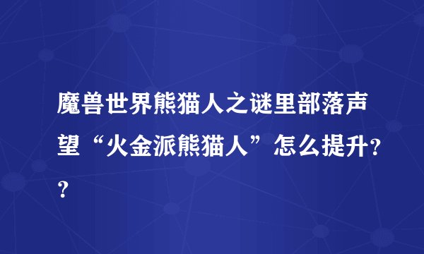 魔兽世界熊猫人之谜里部落声望“火金派熊猫人”怎么提升??