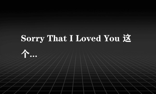 Sorry That I Loved You 这个歌曲的 中文 是什么意思 帮忙翻译一下