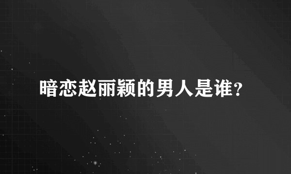 暗恋赵丽颖的男人是谁？