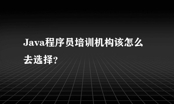Java程序员培训机构该怎么去选择？