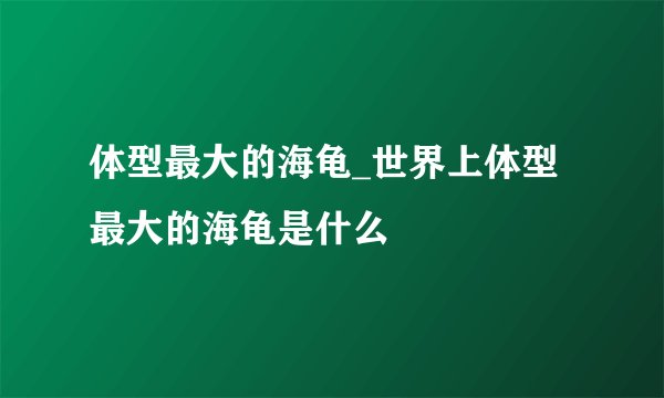 体型最大的海龟_世界上体型最大的海龟是什么