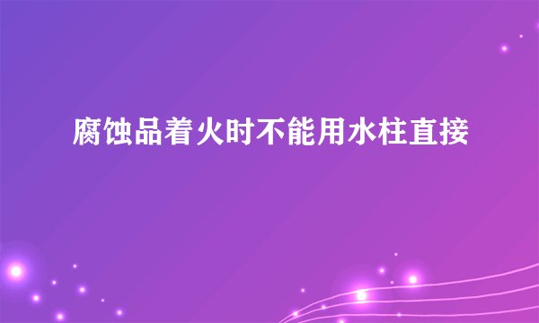 腐蚀品着火时不能用水柱直接