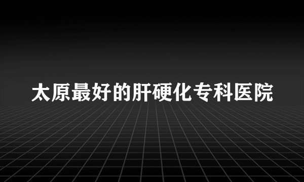 太原最好的肝硬化专科医院