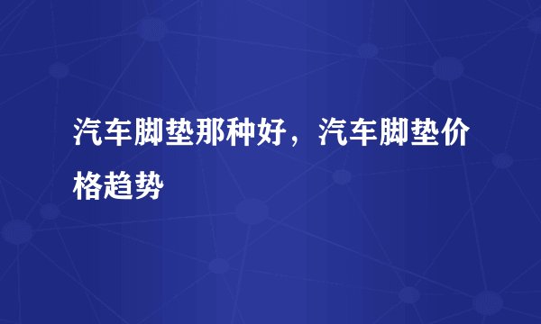 汽车脚垫那种好，汽车脚垫价格趋势