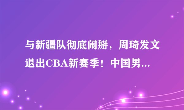 与新疆队彻底闹掰,周琦发文退出CBA新赛季!中国男篮也跟着一同遭殃?姚明如何处理?