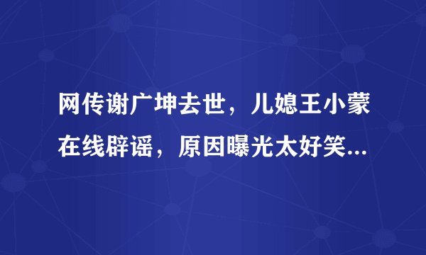 网传谢广坤去世,儿媳王小蒙在线辟谣,原因曝光太好笑,你觉得呢?