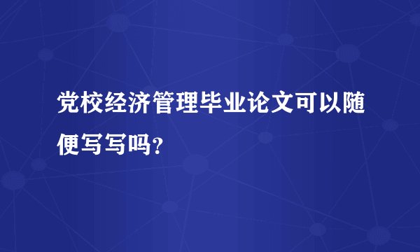党校经济管理毕业论文可以随便写写吗？