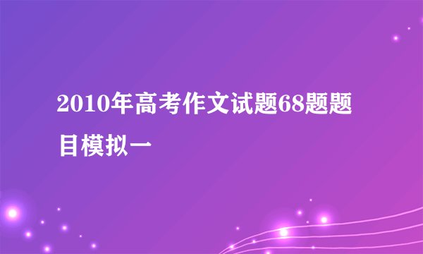 2010年高考作文试题68题题目模拟一