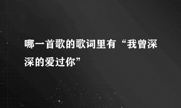 哪一首歌的歌词里有“我曾深深的爱过你”