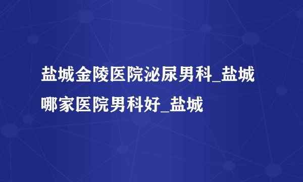 盐城金陵医院泌尿男科_盐城哪家医院男科好_盐城