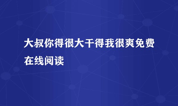 大叔你得很大干得我很爽免费在线阅读