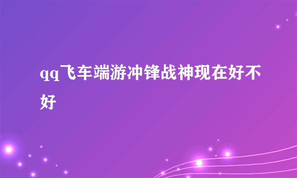 qq飞车端游冲锋战神现在好不好