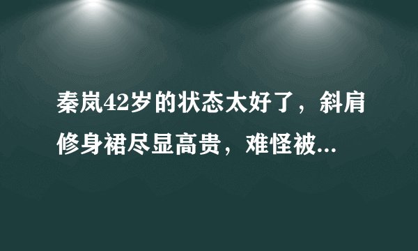 秦岚42岁的状态太好了，斜肩修身裙尽显高贵，难怪被称为白月光