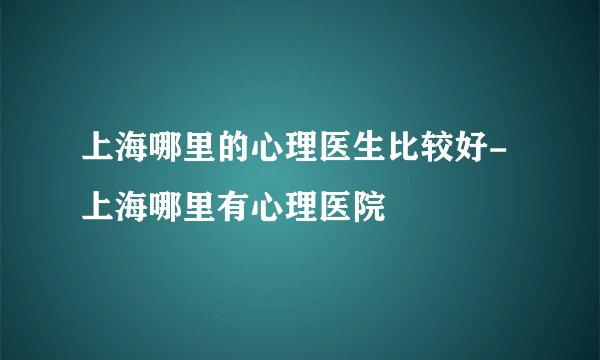 上海哪里的心理医生比较好-上海哪里有心理医院