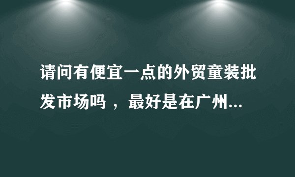 请问有便宜一点的外贸童装批发市场吗 ，最好是在广州。。。谢谢