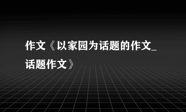 作文《以家园为话题的作文_话题作文》