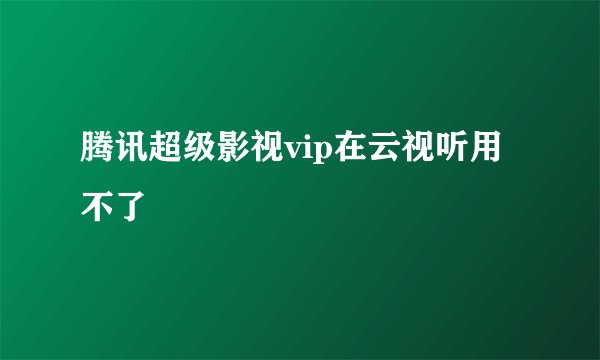 腾讯超级影视vip在云视听用不了