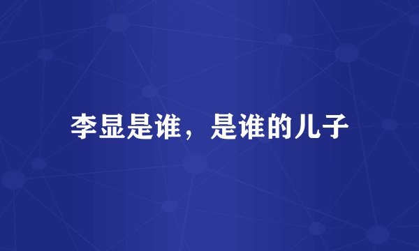 李显是谁，是谁的儿子