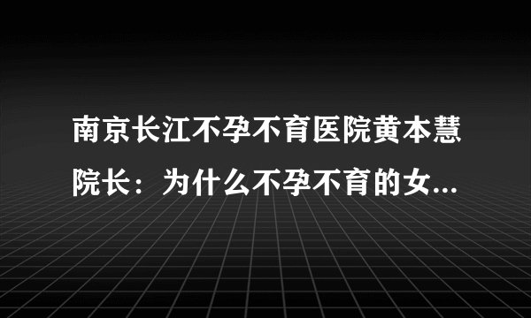 南京长江不孕不育医院黄本慧院长:为什么不孕不育的女性越来越多