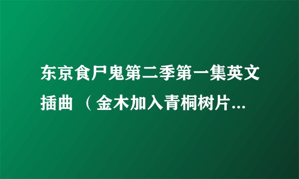 东京食尸鬼第二季第一集英文插曲 （金木加入青桐树片尾插曲背景音乐）求歌曲链接 谢谢各位 哥哥