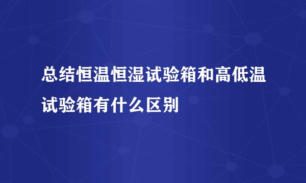 总结恒温恒湿试验箱和高低温试验箱有什么区别