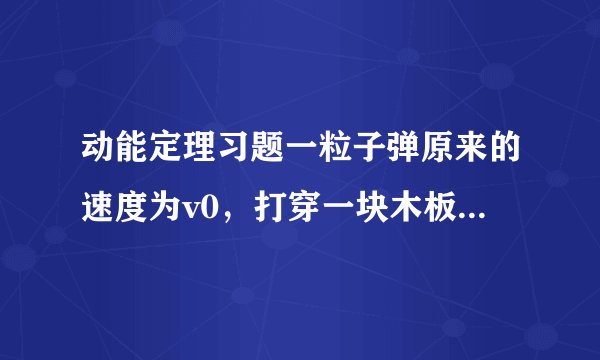 动能定理习题一粒子弹原来的速度为v0,打穿一块木板后速度为v0/4。设木板对子弹的阻力是恒定的,那么子弹射入木板的一半深度时,它的速度是多少?要有详细过程 谢谢