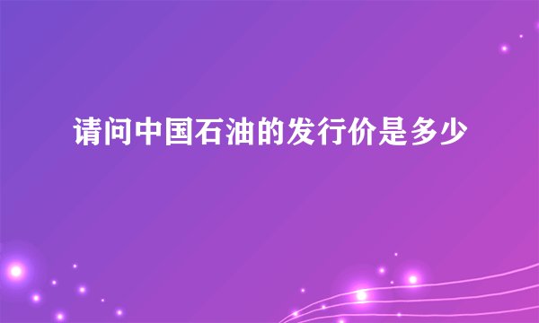 请问中国石油的发行价是多少