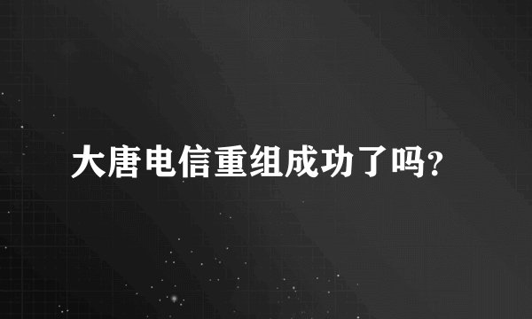大唐电信重组成功了吗？