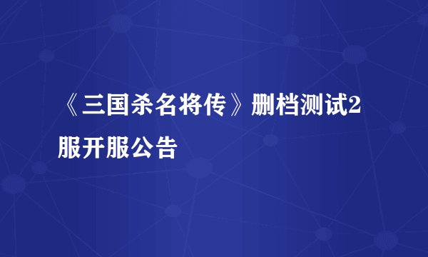 《三国杀名将传》删档测试2服开服公告