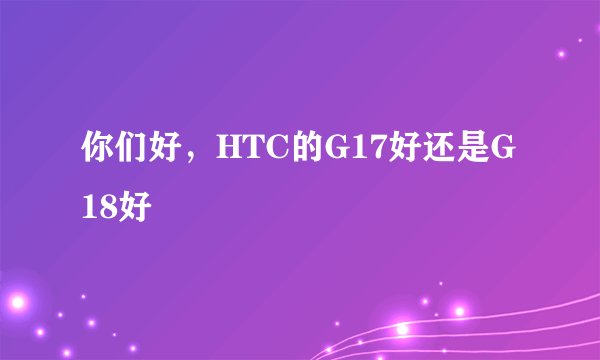 你们好，HTC的G17好还是G18好