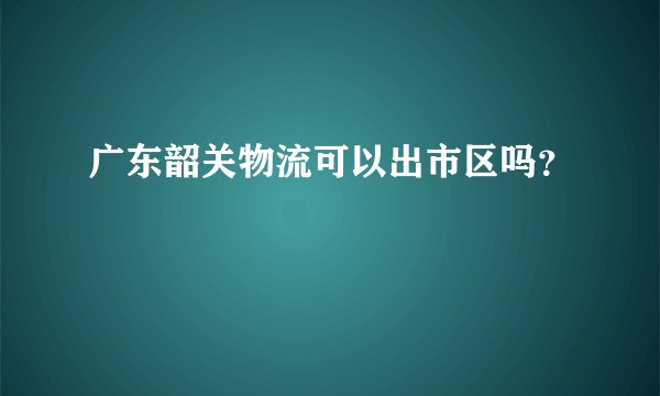 广东韶关物流可以出市区吗？