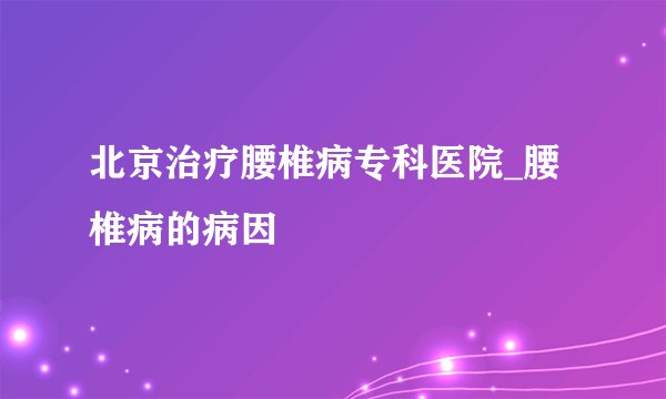 北京治疗腰椎病专科医院_腰椎病的病因
