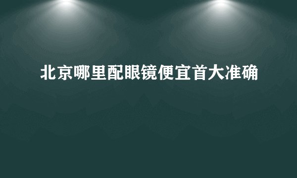 北京哪里配眼镜便宜首大准确
