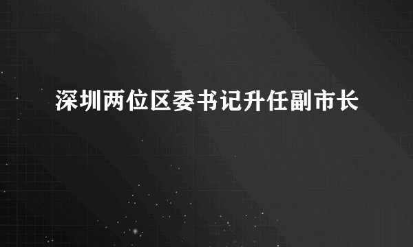 深圳两位区委书记升任副市长