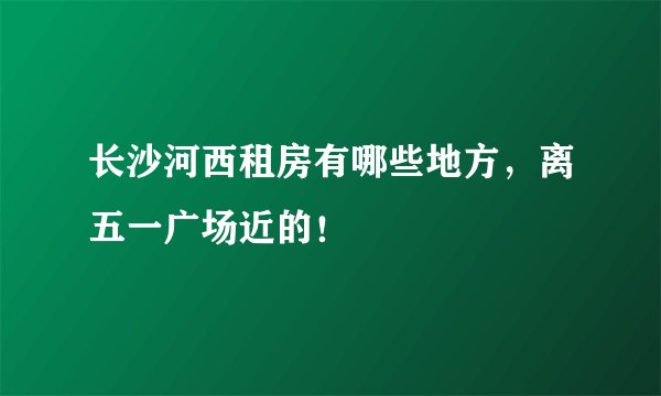 长沙河西租房有哪些地方，离五一广场近的！