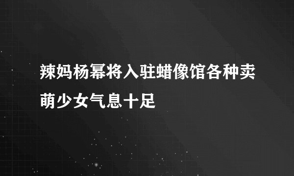 辣妈杨幂将入驻蜡像馆各种卖萌少女气息十足