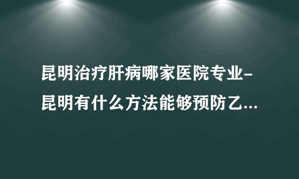 昆明治疗肝病哪家医院专业-昆明有什么方法能够预防乙肝病毒呢