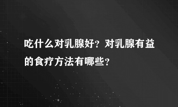 吃什么对乳腺好？对乳腺有益的食疗方法有哪些？