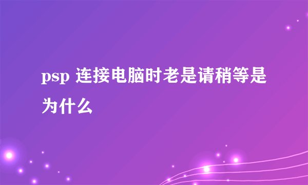 psp 连接电脑时老是请稍等是为什么